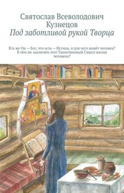 Под заботливой рукой Творца. Кто же Он – Бог, что есть Истина и для чего живёт человек? В чём же заключён этот Таинственный Смысл жизни человека?