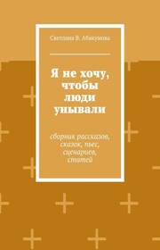 Я не хочу, чтобы люди унывали. Сборник рассказов, сказок, пьес, сценариев, статей